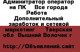 Админитратор-оператор на ПК  - Все города Работа » Дополнительный заработок и сетевой маркетинг   . Тверская обл.,Вышний Волочек г.